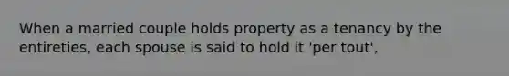 When a married couple holds property as a tenancy by the entireties, each spouse is said to hold it 'per tout',