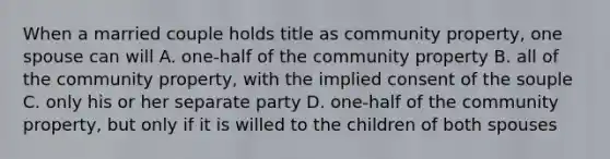 When a married couple holds title as community property, one spouse can will A. one-half of the community property B. all of the community property, with the implied consent of the souple C. only his or her separate party D. one-half of the community property, but only if it is willed to the children of both spouses