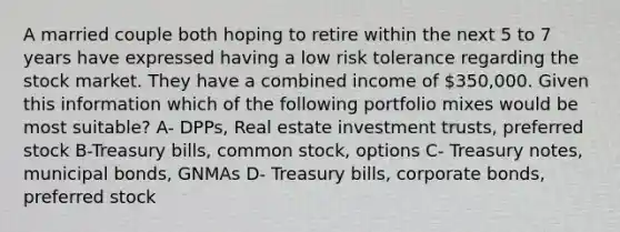 A married couple both hoping to retire within the next 5 to 7 years have expressed having a low risk tolerance regarding the stock market. They have a combined income of 350,000. Given this information which of the following portfolio mixes would be most suitable? A- DPPs, Real estate investment trusts, preferred stock B-Treasury bills, common stock, options C- Treasury notes, municipal bonds, GNMAs D- Treasury bills, corporate bonds, preferred stock