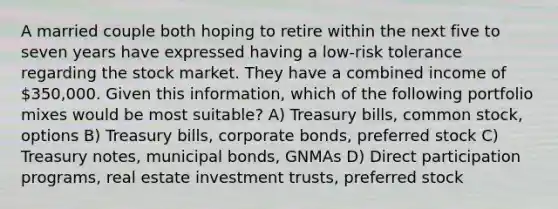 A married couple both hoping to retire within the next five to seven years have expressed having a low-risk tolerance regarding the stock market. They have a combined income of 350,000. Given this information, which of the following portfolio mixes would be most suitable? A) Treasury bills, common stock, options B) Treasury bills, corporate bonds, preferred stock C) Treasury notes, municipal bonds, GNMAs D) Direct participation programs, real estate investment trusts, preferred stock