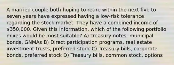 A married couple both hoping to retire within the next five to seven years have expressed having a low-risk tolerance regarding the stock market. They have a combined income of 350,000. Given this information, which of the following portfolio mixes would be most suitable? A) Treasury notes, municipal bonds, GNMAs B) Direct participation programs, real estate investment trusts, preferred stock C) Treasury bills, corporate bonds, preferred stock D) Treasury bills, common stock, options