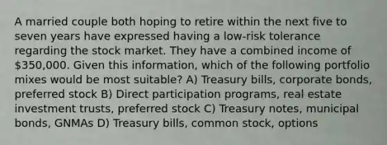 A married couple both hoping to retire within the next five to seven years have expressed having a low-risk tolerance regarding the stock market. They have a combined income of 350,000. Given this information, which of the following portfolio mixes would be most suitable? A) Treasury bills, corporate bonds, preferred stock B) Direct participation programs, real estate investment trusts, preferred stock C) Treasury notes, municipal bonds, GNMAs D) Treasury bills, common stock, options