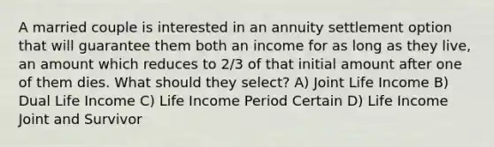 A married couple is interested in an annuity settlement option that will guarantee them both an income for as long as they live, an amount which reduces to 2/3 of that initial amount after one of them dies. What should they select? A) Joint Life Income B) Dual Life Income C) Life Income Period Certain D) Life Income Joint and Survivor