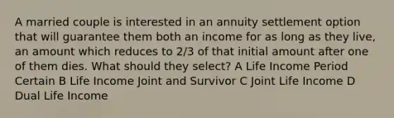 A married couple is interested in an annuity settlement option that will guarantee them both an income for as long as they live, an amount which reduces to 2/3 of that initial amount after one of them dies. What should they select? A Life Income Period Certain B Life Income Joint and Survivor C Joint Life Income D Dual Life Income