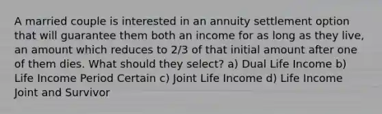 A married couple is interested in an annuity settlement option that will guarantee them both an income for as long as they live, an amount which reduces to 2/3 of that initial amount after one of them dies. What should they select? a) Dual Life Income b) Life Income Period Certain c) Joint Life Income d) Life Income Joint and Survivor