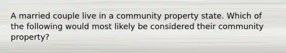 A married couple live in a community property state. Which of the following would most likely be considered their community property?