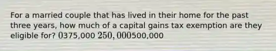 For a married couple that has lived in their home for the past three years, how much of a capital gains tax exemption are they eligible for? 0375,000 250,000500,000