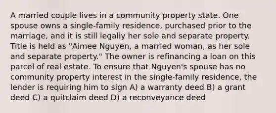 A married couple lives in a community property state. One spouse owns a single-family residence, purchased prior to the marriage, and it is still legally her sole and separate property. Title is held as "Aimee Nguyen, a married woman, as her sole and separate property." The owner is refinancing a loan on this parcel of real estate. To ensure that Nguyen's spouse has no community property interest in the single-family residence, the lender is requiring him to sign A) a warranty deed B) a grant deed C) a quitclaim deed D) a reconveyance deed