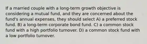 If a married couple with a long-term growth objective is considering a mutual fund, and they are concerned about the fund's annual expenses, they should select A) a preferred stock fund. B) a long-term corporate bond fund. C) a common stock fund with a high portfolio turnover. D) a common stock fund with a low portfolio turnover.