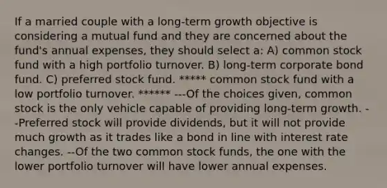 If a married couple with a long-term growth objective is considering a mutual fund and they are concerned about the fund's annual expenses, they should select a: A) common stock fund with a high portfolio turnover. B) long-term corporate bond fund. C) preferred stock fund. ***** common stock fund with a low portfolio turnover. ****** ---Of the choices given, common stock is the only vehicle capable of providing long-term growth. --Preferred stock will provide dividends, but it will not provide much growth as it trades like a bond in line with interest rate changes. --Of the two common stock funds, the one with the lower portfolio turnover will have lower annual expenses.