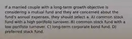 If a married couple with a long-term growth objective is considering a mutual fund and they are concerned about the fund's annual expenses, they should select a: A) common stock fund with a high portfolio turnover. B) common stock fund with a low portfolio turnover. C) long-term corporate bond fund. D) preferred stock fund.