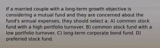 If a married couple with a long-term growth objective is considering a mutual fund and they are concerned about the fund's annual expenses, they should select a: A) common stock fund with a high portfolio turnover. B) common stock fund with a low portfolio turnover. C) long-term corporate bond fund. D) preferred stock fund.