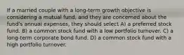 If a married couple with a long-term growth objective is considering a mutual fund, and they are concerned about the fund's annual expenses, they should select A) a preferred stock fund. B) a common stock fund with a low portfolio turnover. C) a long-term corporate bond fund. D) a common stock fund with a high portfolio turnover.