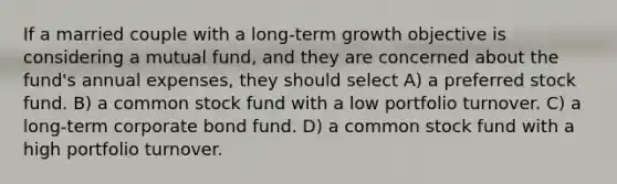 If a married couple with a long-term growth objective is considering a mutual fund, and they are concerned about the fund's annual expenses, they should select A) a preferred stock fund. B) a common stock fund with a low portfolio turnover. C) a long-term corporate bond fund. D) a common stock fund with a high portfolio turnover.