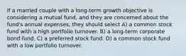 If a married couple with a long-term growth objective is considering a mutual fund, and they are concerned about the fund's annual expenses, they should select A) a common stock fund with a high portfolio turnover. B) a long-term corporate bond fund. C) a preferred stock fund. D) a common stock fund with a low portfolio turnover.