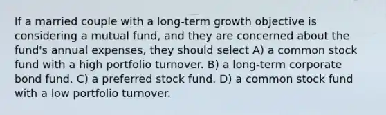 If a married couple with a long-term growth objective is considering a mutual fund, and they are concerned about the fund's annual expenses, they should select A) a common stock fund with a high portfolio turnover. B) a long-term corporate bond fund. C) a preferred stock fund. D) a common stock fund with a low portfolio turnover.