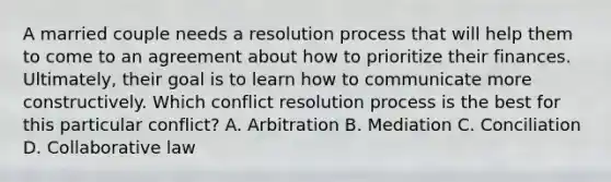 A married couple needs a resolution process that will help them to come to an agreement about how to prioritize their finances. Ultimately, their goal is to learn how to communicate more constructively. Which conflict resolution process is the best for this particular conflict? A. Arbitration B. Mediation C. Conciliation D. Collaborative law