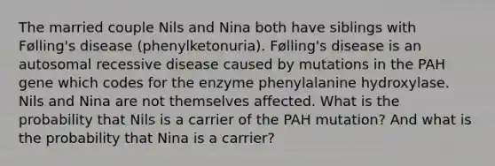 The married couple Nils and Nina both have siblings with Følling's disease (phenylketonuria). Følling's disease is an autosomal recessive disease caused by mutations in the PAH gene which codes for the enzyme phenylalanine hydroxylase. Nils and Nina are not themselves affected. What is the probability that Nils is a carrier of the PAH mutation? And what is the probability that Nina is a carrier?