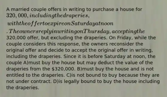 A married couple offers in writing to purchase a house for 320,000, including the draperies, with the offer to expire on Saturday at noon. The owners reply in writing on Thursday, accepting the320,000 offer, but excluding the draperies. On Friday, while the couple considers this response, the owners reconsider the original offer and decide to accept the original offer in writing, including the draperies. Since it is before Saturday at noon, the couple A)must buy the house but may deduct the value of the draperies from the 320,000. B)must buy the house and is not entitled to the draperies. C)is not bound to buy because they are not under contract. D)is legally bound to buy the house including the draperies.