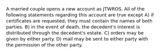 A married couple opens a new account as JTWROS. All of the following statements regarding this account are true except A) if certificates are requested, they must contain the names of both parties. B) in the event of death, the decedent's interest is distributed through the decedent's estate. C) orders may be given by either party. D) mail may be sent to either party with the permission of the other party.