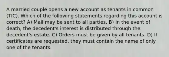 A married couple opens a new account as tenants in common (TIC). Which of the following statements regarding this account is correct? A) Mail may be sent to all parties. B) In the event of death, the decedent's interest is distributed through the decedent's estate. C) Orders must be given by all tenants. D) If certificates are requested, they must contain the name of only one of the tenants.