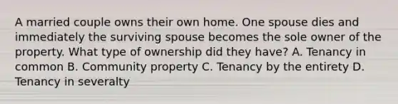 A married couple owns their own home. One spouse dies and immediately the surviving spouse becomes the sole owner of the property. What type of ownership did they have? A. Tenancy in common B. Community property C. Tenancy by the entirety D. Tenancy in severalty