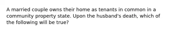 A married couple owns their home as tenants in common in a community property state. Upon the husband's death, which of the following will be true?