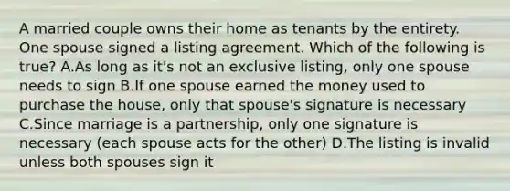 A married couple owns their home as tenants by the entirety. One spouse signed a listing agreement. Which of the following is true? A.As long as it's not an exclusive listing, only one spouse needs to sign B.If one spouse earned the money used to purchase the house, only that spouse's signature is necessary C.Since marriage is a partnership, only one signature is necessary (each spouse acts for the other) D.The listing is invalid unless both spouses sign it