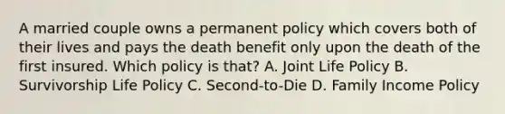 A married couple owns a permanent policy which covers both of their lives and pays the death benefit only upon the death of the first insured. Which policy is that? A. Joint Life Policy B. Survivorship Life Policy C. Second-to-Die D. Family Income Policy