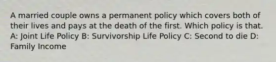 A married couple owns a permanent policy which covers both of their lives and pays at the death of the first. Which policy is that. A: Joint Life Policy B: Survivorship Life Policy C: Second to die D: Family Income