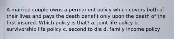 A married couple owns a permanent policy which covers both of their lives and pays the death benefit only upon the death of the first insured. Which policy is that? a. joint life policy b. survivorship life policy c. second to die d. family income policy