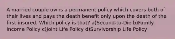 A married couple owns a permanent policy which covers both of their lives and pays the death benefit only upon the death of the first insured. Which policy is that? a)Second-to-Die b)Family Income Policy c)Joint Life Policy d)Survivorship Life Policy