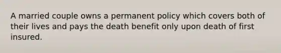 A married couple owns a permanent policy which covers both of their lives and pays the death benefit only upon death of first insured.