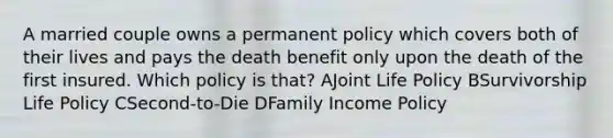 A married couple owns a permanent policy which covers both of their lives and pays the death benefit only upon the death of the first insured. Which policy is that? AJoint Life Policy BSurvivorship Life Policy CSecond-to-Die DFamily Income Policy