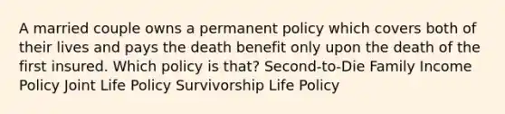 A married couple owns a permanent policy which covers both of their lives and pays the death benefit only upon the death of the first insured. Which policy is that? Second-to-Die Family Income Policy Joint Life Policy Survivorship Life Policy