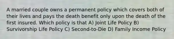 A married couple owns a permanent policy which covers both of their lives and pays the death benefit only upon the death of the first insured. Which policy is that A) Joint Life Policy B) Survivorship Life Policy C) Second-to-Die D) Family Income Policy