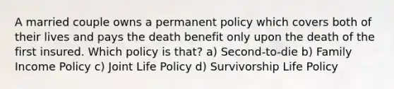 A married couple owns a permanent policy which covers both of their lives and pays the death benefit only upon the death of the first insured. Which policy is that? a) Second-to-die b) Family Income Policy c) Joint Life Policy d) Survivorship Life Policy