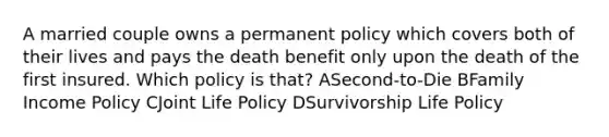 A married couple owns a permanent policy which covers both of their lives and pays the death benefit only upon the death of the first insured. Which policy is that? ASecond-to-Die BFamily Income Policy CJoint Life Policy DSurvivorship Life Policy