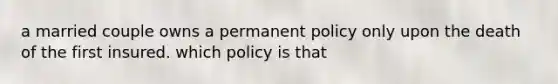 a married couple owns a permanent policy only upon the death of the first insured. which policy is that