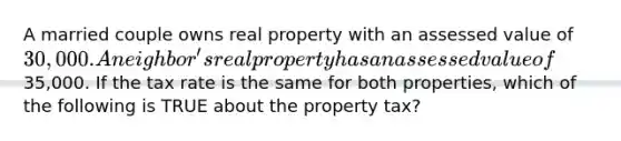 A married couple owns real property with an assessed value of 30,000. A neighbor's real property has an assessed value of35,000. If the tax rate is the same for both properties, which of the following is TRUE about the property tax?