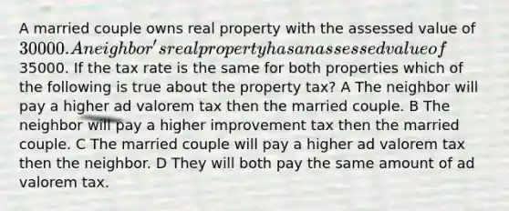 A married couple owns real property with the assessed value of 30000. A neighbor's real property has an assessed value of35000. If the tax rate is the same for both properties which of the following is true about the property tax? A The neighbor will pay a higher ad valorem tax then the married couple. B The neighbor will pay a higher improvement tax then the married couple. C The married couple will pay a higher ad valorem tax then the neighbor. D They will both pay the same amount of ad valorem tax.