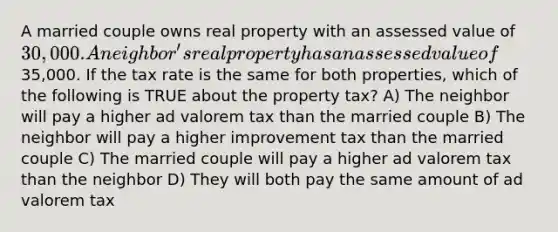 A married couple owns real property with an assessed value of 30,000. A neighbor's real property has an assessed value of35,000. If the tax rate is the same for both properties, which of the following is TRUE about the property tax? A) The neighbor will pay a higher ad valorem tax than the married couple B) The neighbor will pay a higher improvement tax than the married couple C) The married couple will pay a higher ad valorem tax than the neighbor D) They will both pay the same amount of ad valorem tax