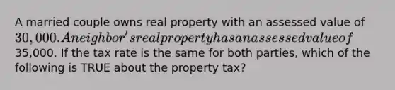 A married couple owns real property with an assessed value of 30,000. A neighbor's real property has an assessed value of35,000. If the tax rate is the same for both parties, which of the following is TRUE about the property tax?