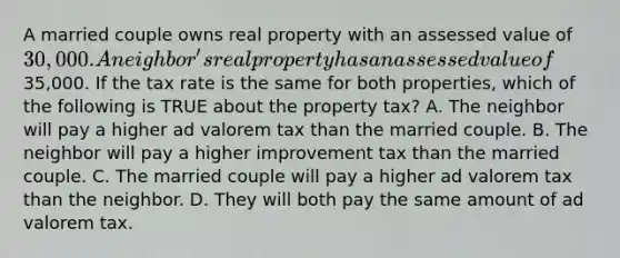 A married couple owns real property with an assessed value of 30,000. A neighbor's real property has an assessed value of35,000. If the tax rate is the same for both properties, which of the following is TRUE about the property tax? A. The neighbor will pay a higher ad valorem tax than the married couple. B. The neighbor will pay a higher improvement tax than the married couple. C. The married couple will pay a higher ad valorem tax than the neighbor. D. They will both pay the same amount of ad valorem tax.