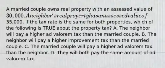 A married couple owns real property with an assessed value of30,000. A neighbor's real property has an assessed value of35,000. If the tax rate is the same for both properties, which of the following is TRUE about the property tax? A. The neighbor will pay a higher ad valorem tax than the married couple. B. The neighbor will pay a higher improvement tax than the married couple. C. The married couple will pay a higher ad valorem tax than the neighbor. D. They will both pay the same amount of ad valorem tax.