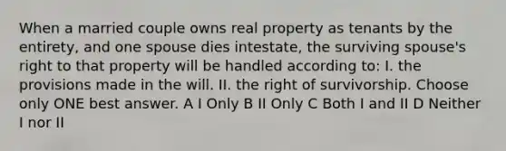 When a married couple owns real property as tenants by the entirety, and one spouse dies intestate, the surviving spouse's right to that property will be handled according to: I. the provisions made in the will. II. the right of survivorship. Choose only ONE best answer. A I Only B II Only C Both I and II D Neither I nor II