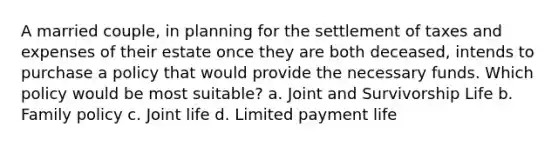 A married couple, in planning for the settlement of taxes and expenses of their estate once they are both deceased, intends to purchase a policy that would provide the necessary funds. Which policy would be most suitable? a. Joint and Survivorship Life b. Family policy c. Joint life d. Limited payment life