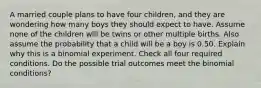 A married couple plans to have four​ children, and they are wondering how many boys they should expect to have. Assume none of the children will be twins or other multiple births. Also assume the probability that a child will be a boy is 0.50. Explain why this is a binomial experiment. Check all four required conditions. Do the possible trial outcomes meet the binomial​ conditions?