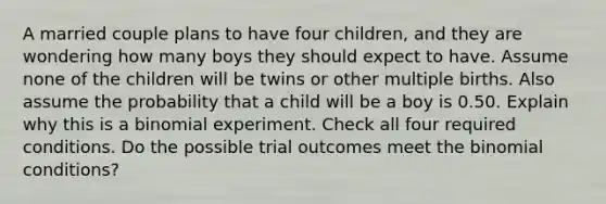 A married couple plans to have four​ children, and they are wondering how many boys they should expect to have. Assume none of the children will be twins or other multiple births. Also assume the probability that a child will be a boy is 0.50. Explain why this is a binomial experiment. Check all four required conditions. Do the possible trial outcomes meet the binomial​ conditions?