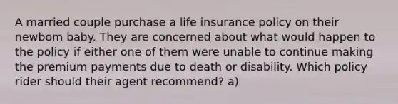 A married couple purchase a life insurance policy on their newbom baby. They are concerned about what would happen to the policy if either one of them were unable to continue making the premium payments due to death or disability. Which policy rider should their agent recommend? a)